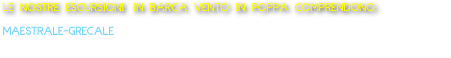 LE NOSTRE ESCURSIONI IN BARCA VENTO IN POPPA COMPRENDONO:
  
MAESTRALE-GRECALE 
Barca tipo lancia: Partenza da Marechiaro Escursione Costa di Posillipo da 1 ora 150 Euro Offriamo acqua e caffè o 
aperitivo a bordo alla barca da 2 persone fino ad un massimo di 8 persone.       