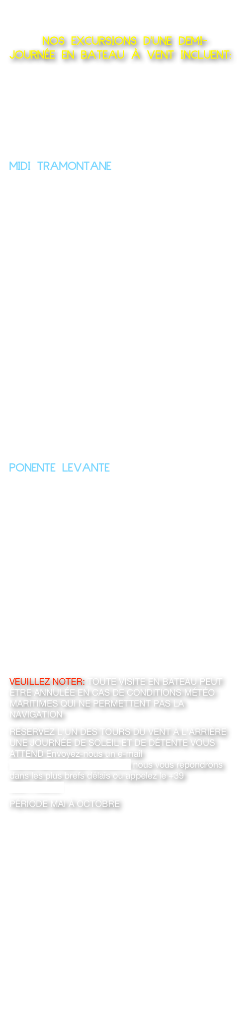      NOS EXCURSIONS D'UNE DEMI-JOURNÉE EN BATEAU À VENT INCLUENT:  LES EXCURSIONS D'UNE DEMI-JOURNÉE SONT RECOMMANDÉES UNIQUEMENT PENDANT LES PÉRIODES DE LA BELLE SAISON POUR PROFITER PLUS DE LA JOURNÉE À LA MER EN BATEAU EN PRENANT UN BEAU BAIN DANS LES EAUX TRANSPARENTES DE POSILLIPO APRÈS AVOIR FAIT L'EXCURSION DÉCRITE CI-DESSUS.MIDI TRAMONTANE  BATEAU TYPE LANCIA: DÉPART DE MARECHIAROVISITE DE LA CÔTE DE POSILLIPODEMI-JOURNÉE (4/5 HEURES) 450 EURO NOUS OFFRONS EAU ET CAFÉ OU APÉRITIF SUR LE BATEAU POUR 2 PERSONNES JUSQU'À UN MAXIMUM DE 8 PERSONNES.                                                                                                                                    PONENTE LEVANTEBATEAU DE GOZZO : DÉPART DE MARECHIAROVISITE DE LA CÔTE DE POSILLIPODEMI-JOURNÉE (4/5 HEURES) 650 € EURO NOUS OFFRONS EAU ET CAFÉ OU APÉRITIF À BORD POUR 2 PERSONNES JUSQU'À UN MAXIMUM DE 8 PERSONNES.VEUILLEZ NOTER: TOUTE VISITE EN BATEAU PEUT ÊTRE ANNULÉE EN CAS DE CONDITIONS MÉTÉO MARITIMES QUI NE PERMETTENT PAS LA NAVIGATIONRÉSERVEZ L'UN DES TOURS DU VENT À L'ARRIÈRE UNE JOURNÉE DE SOLEIL ET DE DÉTENTE VOUS ATTEND Envoyez-nous un e-mail marechiaroinbarca1@libero.it nous vous répondrons dans les plus brefs délais ou appelez le +39 3381790235PÉRIODE MAI À OCTOBRE