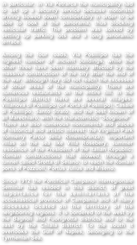 In particular, in Via Petrarca the municipality had to set up a security service because motorists driving slowed down considerably in order to be able to look at the panorama, thus blocking vehicular traffic. The problem was solved by setting up parking lots and a long panoramic terrace.Among the four roads, Via Posillipo has the highest number of ancient buildings, while the other three have been intensely affected by the massive construction of the city after the end of the war, although they did not reach the excesses of other areas of the municipality. There are numerous restaurants on the entire hill. In the Posillipo district there are several villages: Villanova di Posillipo (or Porta di Posillipo), Casale di Posillipo, Santo Strato, and the best known of all Marechiaro, with the characteristic "Scoglione".There are also numerous monuments and places of historical and artistic interest: the Virgilian Park (formerly Parco della Rimembranza); important villas on the sea like Villa Rosebery, summer residence of the President of the Italian Republic; Roman constructions that allowed, through a tunnel called Grotta di Seiano, to reach the Roman ports of Pozzuoli, Portus Julius and Miseno.Since 1912 the Pontifical Campano Interregionale Seminar has resided in this district, of great importance for the seminarians of the ecclesiastical province of Campania and of many dioceses located on the territory of the neighboring regions. It is bordered to the west by the Bagnoli and Fuorigrotta districts and to the east by the Chiaia district. To the south it overlooks the Gulf of Naples, belonging to the Tyrrhenian Sea.
