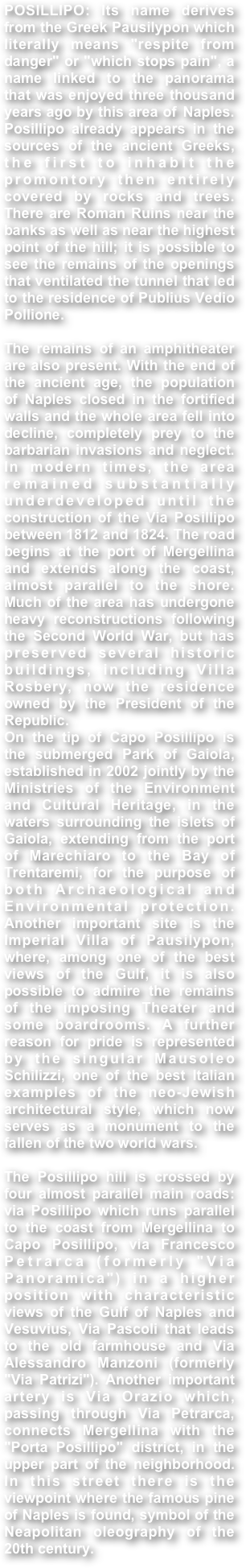 POSILLIPO: Its name derives from the Greek Pausilypon which literally means "respite from danger" or "which stops pain", a name linked to the panorama that was enjoyed three thousand years ago by this area of ​​Naples. Posillipo already appears in the sources of the ancient Greeks, the first to inhabit the promontory then entirely covered by rocks and trees. There are Roman Ruins near the banks as well as near the highest point of the hill; it is possible to see the remains of the openings that ventilated the tunnel that led to the residence of Publius Vedio Pollione.The remains of an amphitheater are also present. With the end of the ancient age, the population of Naples closed in the fortified walls and the whole area fell into decline, completely prey to the barbarian invasions and neglect. In modern times, the area remained substantially underdeveloped until the construction of the Via Posillipo between 1812 and 1824. The road begins at the port of Mergellina and extends along the coast, almost parallel to the shore. Much of the area has undergone heavy reconstructions following the Second World War, but has preserved several historic buildings, including Villa Rosbery, now the residence owned by the President of the Republic.On the tip of Capo Posillipo is the submerged Park of Gaiola, established in 2002 jointly by the Ministries of the Environment and Cultural Heritage, in the waters surrounding the islets of Gaiola, extending from the port of Marechiaro to the Bay of Trentaremi, for the purpose of both Archaeological and Environmental protection. Another important site is the Imperial Villa of Pausilypon, where, among one of the best views of the Gulf, it is also possible to admire the remains of the imposing Theater and some boardrooms. A further reason for pride is represented by the singular Mausoleo Schilizzi, one of the best Italian examples of the neo-Jewish architectural style, which now serves as a monument to the fallen of the two world wars.The Posillipo hill is crossed by four almost parallel main roads: via Posillipo which runs parallel to the coast from Mergellina to Capo Posillipo, via Francesco Petrarca (formerly "Via Panoramica") in a higher position with characteristic views of the Gulf of Naples and Vesuvius, Via Pascoli that leads to the old farmhouse and Via Alessandro Manzoni (formerly "Via Patrizi"). Another important artery is Via Orazio which, passing through Via Petrarca, connects Mergellina with the "Porta Posillipo" district, in the upper part of the neighborhood. In this street there is the viewpoint where the famous pine of Naples is found, symbol of the Neapolitan oleography of the 20th century.