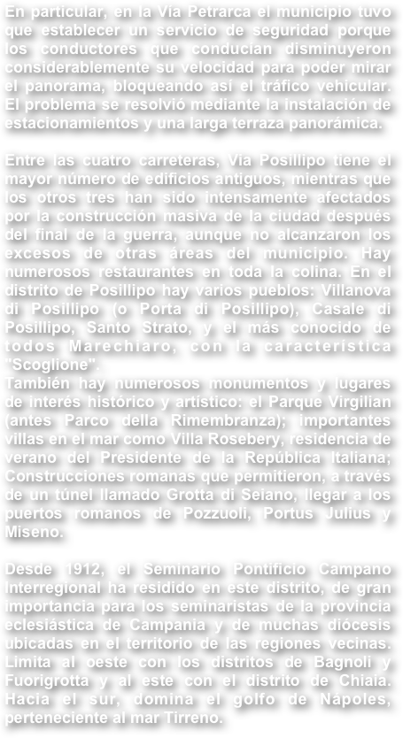 En particular, en la Vía Petrarca el municipio tuvo que establecer un servicio de seguridad porque los conductores que conducían disminuyeron considerablemente su velocidad para poder mirar el panorama, bloqueando así el tráfico vehicular. El problema se resolvió mediante la instalación de estacionamientos y una larga terraza panorámica.Entre las cuatro carreteras, Via Posillipo tiene el mayor número de edificios antiguos, mientras que los otros tres han sido intensamente afectados por la construcción masiva de la ciudad después del final de la guerra, aunque no alcanzaron los excesos de otras áreas del municipio. Hay numerosos restaurantes en toda la colina. En el distrito de Posillipo hay varios pueblos: Villanova di Posillipo (o Porta di Posillipo), Casale di Posillipo, Santo Strato, y el más conocido de todos Marechiaro, con la característica "Scoglione".También hay numerosos monumentos y lugares de interés histórico y artístico: el Parque Virgilian (antes Parco della Rimembranza); importantes villas en el mar como Villa Rosebery, residencia de verano del Presidente de la República Italiana; Construcciones romanas que permitieron, a través de un túnel llamado Grotta di Seiano, llegar a los puertos romanos de Pozzuoli, Portus Julius y Miseno.Desde 1912, el Seminario Pontificio Campano Interregional ha residido en este distrito, de gran importancia para los seminaristas de la provincia eclesiástica de Campania y de muchas diócesis ubicadas en el territorio de las regiones vecinas. Limita al oeste con los distritos de Bagnoli y Fuorigrotta y al este con el distrito de Chiaia. Hacia el sur, domina el golfo de Nápoles, perteneciente al mar Tirreno.


