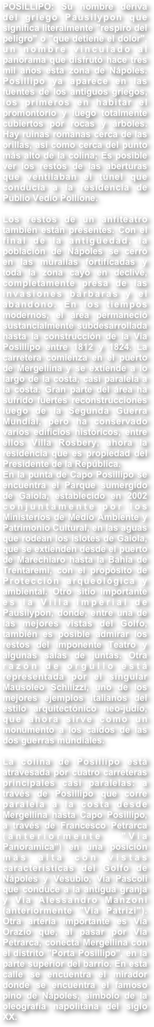 POSILLIPO: Su nombre deriva del griego Pausilypon que significa literalmente "respiro del peligro" o "que detiene el dolor", un nombre vinculado al panorama que disfrutó hace tres mil años esta zona de Nápoles. Posillipo ya aparece en las fuentes de los antiguos griegos, los primeros en habitar el promontorio y luego totalmente cubiertos por rocas y árboles. Hay ruinas romanas cerca de las orillas, así como cerca del punto más alto de la colina; Es posible ver los restos de las aberturas que ventilaban el túnel que conducía a la residencia de Publio Vedio Pollione.Los restos de un anfiteatro también están presentes. Con el final de la antigüedad, la población de Nápoles se cerró en las murallas fortificadas y toda la zona cayó en declive, completamente presa de las invasiones bárbaras y el abandono. En los tiempos modernos, el área permaneció sustancialmente subdesarrollada hasta la construcción de la Via Posillipo entre 1812 y 1824. La carretera comienza en el puerto de Mergellina y se extiende a lo largo de la costa, casi paralela a la costa. Gran parte del área ha sufrido fuertes reconstrucciones luego de la Segunda Guerra Mundial, pero ha conservado varios edificios históricos, entre ellos Villa Rosbery, ahora la residencia que es propiedad del Presidente de la República.En la punta de Capo Posillipo se encuentra el Parque sumergido de Gaiola, establecido en 2002 conjuntamente por los Ministerios de Medio Ambiente y Patrimonio Cultural, en las aguas que rodean los islotes de Gaiola, que se extienden desde el puerto de Marechiaro hasta la Bahía de Trentaremi, con el propósito de Protección arqueológica y ambiental. Otro sitio importante es la Villa Imperial de Pausilypon, donde, entre una de las mejores vistas del Golfo, también es posible admirar los restos del imponente Teatro y algunas salas de juntas. Otra razón de orgullo está representada por el singular Mausoleo Schilizzi, uno de los mejores ejemplos italianos del estilo arquitectónico neo-judío, que ahora sirve como un monumento a los caídos de las dos guerras mundiales.La colina de Posillipo está atravesada por cuatro carreteras principales casi paralelas: a través de Posillipo que corre paralela a la costa desde Mergellina hasta Capo Posillipo, a través de Francesco Petrarca (anteriormente "Via Panoramica") en una posición más alta con vistas características del Golfo de Nápoles y Vesubio, Via Pascoli que conduce a la antigua granja y Via Alessandro Manzoni (anteriormente "Via Patrizi"). Otra arteria importante es Via Orazio que, al pasar por Via Petrarca, conecta Mergellina con el distrito "Porta Posillipo", en la parte superior del barrio. En esta calle se encuentra el mirador donde se encuentra el famoso pino de Nápoles, símbolo de la oleografía napolitana del siglo XX.
