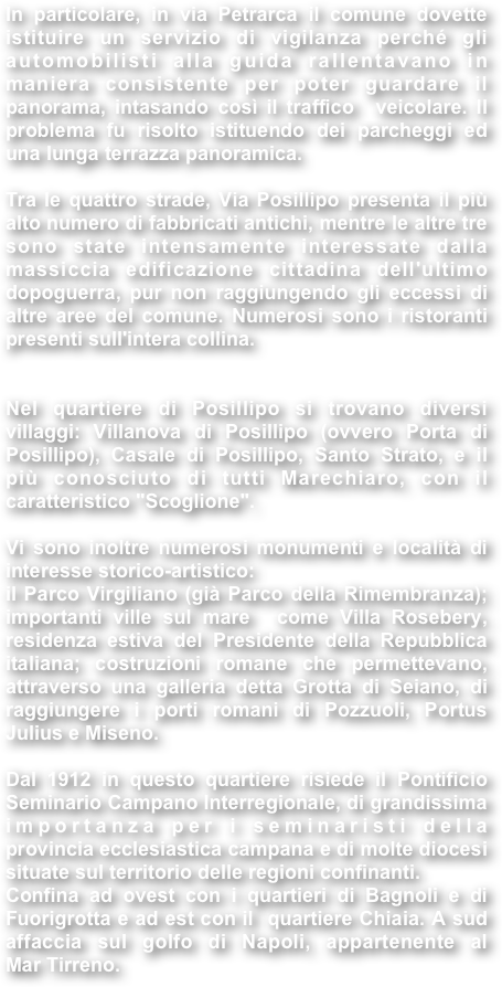 In particolare, in via Petrarca il comune dovette istituire un servizio di vigilanza perché gli automobilisti alla guida rallentavano in maniera consistente per poter guardare il panorama, intasando così il traffico  veicolare. Il problema fu risolto istituendo dei parcheggi ed una lunga terrazza panoramica. 

Tra le quattro strade, Via Posillipo presenta il più alto numero di fabbricati antichi, mentre le altre tre sono state intensamente interessate dalla massiccia edificazione cittadina dell'ultimo dopoguerra, pur non raggiungendo gli eccessi di altre aree del comune. Numerosi sono i ristoranti presenti sull'intera collina.   Nel quartiere di Posillipo si trovano diversi villaggi: Villanova di Posillipo (ovvero Porta di Posillipo), Casale di Posillipo, Santo Strato, e il più conosciuto di tutti Marechiaro, con il caratteristico "Scoglione".
 Vi sono inoltre numerosi monumenti e località di interesse storico-artistico:  il Parco Virgiliano (già Parco della Rimembranza); importanti ville sul mare  come Villa Rosebery, residenza estiva del Presidente della Repubblica italiana; costruzioni romane che permettevano, attraverso una galleria detta Grotta di Seiano, di raggiungere i porti romani di Pozzuoli, Portus Julius e Miseno. 

Dal 1912 in questo quartiere risiede il Pontificio Seminario Campano Interregionale, di grandissima importanza per i seminaristi della provincia ecclesiastica campana e di molte diocesi situate sul territorio delle regioni confinanti. Confina ad ovest con i quartieri di Bagnoli e di Fuorigrotta e ad est con il  quartiere Chiaia. A sud affaccia sul golfo di Napoli, appartenente al Mar Tirreno.

