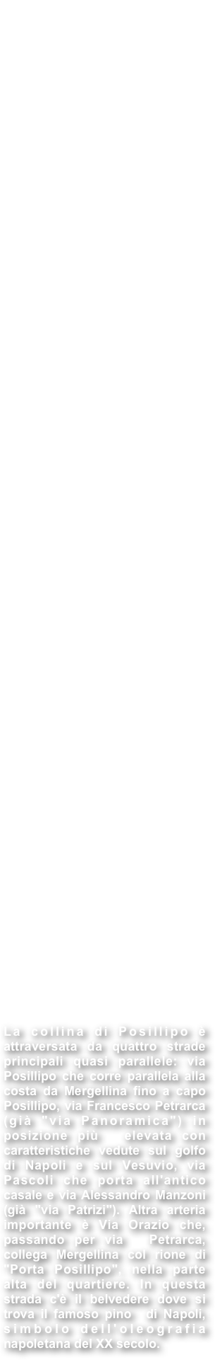 POSILLIPO : Il suo nome deriva dal greco Pausilypon che letteralmente significa "tregua dal pericolo" o "che fa cessare il dolore" , denominazione legata al panorama che si godeva anche tremila anni fa da questa zona di Napoli.  Posillipo figura già nelle fonti degli antichi Greci, i primi ad abitare il promontorio allora interamente ricoperto da rocce e alberi. Sono presenti Rovine Romane vicino alle rive nonché in prossimità del punto più alto della  collina; è possibile vedere i resti delle aperture che ventilavano il tunnel  che conduceva alla residenza di Publio Vedio Pollione. 

Sono presenti anche i resti di un anfiteatro. Con il termine dell'età antica la popolazione di Napoli  si chiuse nella cinta fortificata e l'intera zona cadde in declino, del tutto preda delle invasioni barbariche e dell'incuria. In età moderna, l'area rimase sostanzialmente sottosviluppata fino alla costruzione della via Posillipo tra il 1812 e il 1824. La strada comincia al porto di Mergellina e si estende lungo la costa, quasi parallelamente alla riva. Buona parte della zona ha subito pesanti ricostruzioni in seguito alla Seconda  Guerra Mondiale, ma ha conservato diversi edifici storici, tra cui Villa Rosbery, oggi residenza di proprietà del Presidente della Repubblica. 
Sulla punta di capo Posillipo si trova il Parco sommerso di Gaiola, istituito nel 2002 congiuntamente dai Ministeri dell'Ambiente e dei Beni Culturali, nelle acque che circondano gli isolotti della Gaiola, si estende dal porticciolo di  Marechiaro alla Baia di Trentaremi, con finalità di protezione sia Archeologica che Ambientale. Altro importante sito è la Villa Imperiale di Pausilypon, dove, tra uno dei panorami migliori del Golfo, è possibile ammirare anche i resti  dell'imponente Teatro e di alcune sale di rappresentanza. Un ulteriore motivo  d'orgoglio è rappresentato dal singolare Mausoleo Schilizzi, uno dei migliori  esempi italiani dello stile architettonico neoegizio, che ora assolve alla funzione di monumento ai caduti delle due guerre mondiali.

La collina di Posillipo è attraversata da quattro strade principali quasi parallele: via Posillipo che corre parallela alla costa da Mergellina fino a capo Posillipo, via Francesco Petrarca (già "via Panoramica") in posizione più  elevata con caratteristiche vedute sul golfo di Napoli e sul Vesuvio, via  Pascoli che porta all'antico casale e via Alessandro Manzoni (già "via Patrizi"). Altra arteria importante è Via Orazio che, passando per via  Petrarca, collega Mergellina col rione di "Porta Posillipo", nella parte alta del quartiere. In questa strada c'è il belvedere dove si trova il famoso pino  di Napoli, simbolo dell'oleografia napoletana del XX secolo.  
